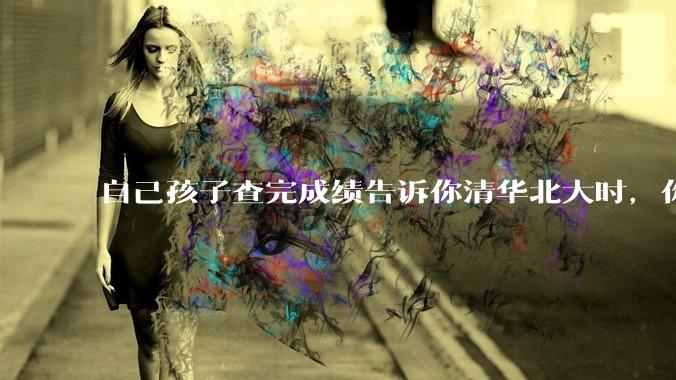 自己孩子查完成绩告诉你清华北大时，你是什么心理感受？