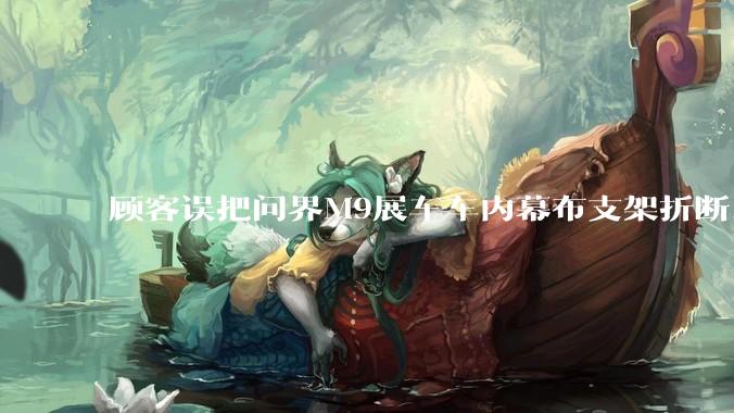 顾客误把问界M9展车车内幕布支架折断，被要求赔偿7000-10000元，你怎么看？