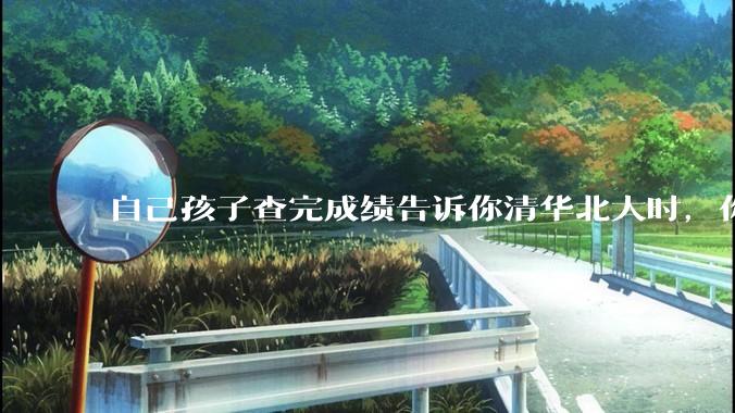 自己孩子查完成绩告诉你清华北大时，你是什么心理感受？