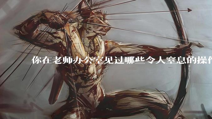 你在老师办公室见过哪些令人窒息的操作？